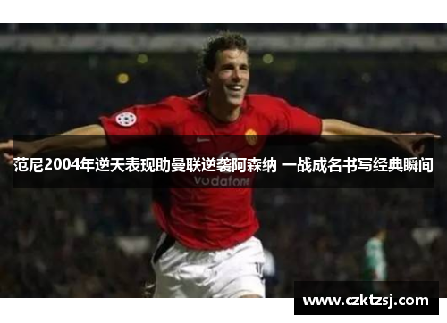 范尼2004年逆天表现助曼联逆袭阿森纳 一战成名书写经典瞬间