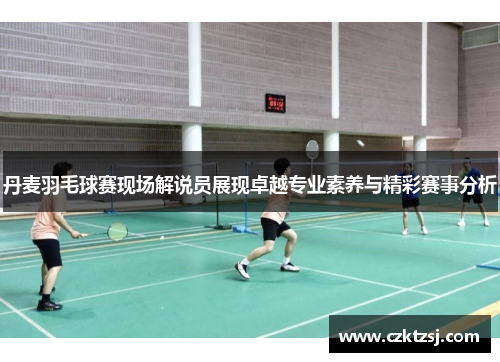 丹麦羽毛球赛现场解说员展现卓越专业素养与精彩赛事分析