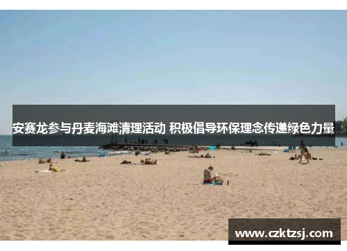 安赛龙参与丹麦海滩清理活动 积极倡导环保理念传递绿色力量