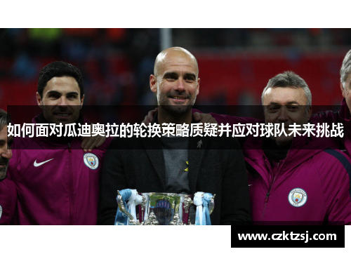 如何面对瓜迪奥拉的轮换策略质疑并应对球队未来挑战