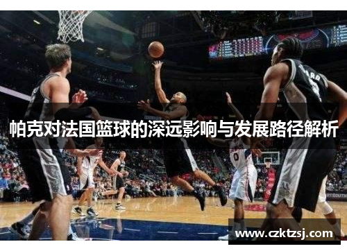 帕克对法国篮球的深远影响与发展路径解析