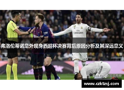 弗洛伦蒂诺意外现身西超杯决赛背后原因分析及其深远意义