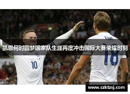 凯恩何时圆梦国家队生涯再度冲击国际大赛荣耀时刻 凯恩何时圆梦国家队生涯再度冲击国际大赛荣耀时刻