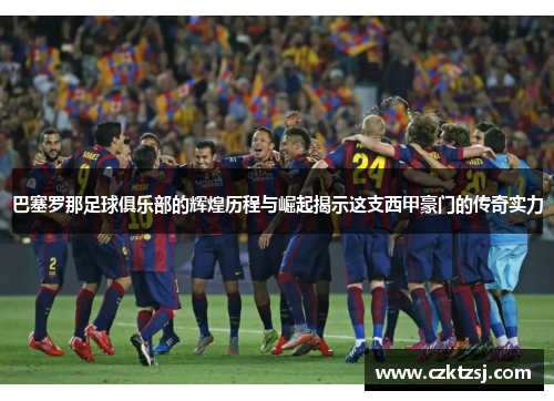 巴塞罗那足球俱乐部的辉煌历程与崛起揭示这支西甲豪门的传奇实力